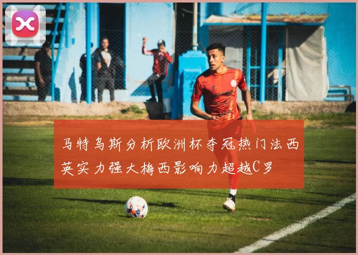 马特乌斯分析欧洲杯夺冠热门法西英实力强大梅西影响力超越C罗