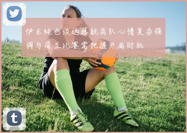 伊东纯也谈远藤航离队心情复杂强调与荷兰比赛需把握开局时机