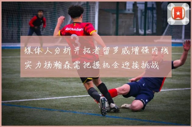 媒体人分析开拓者留罗威增强内线实力杨瀚森需把握机会迎接挑战