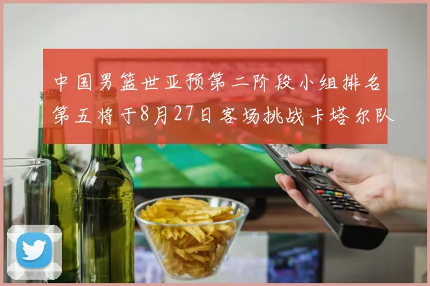 中国男篮世亚预第二阶段小组排名第五将于8月27日客场挑战卡塔尔队
