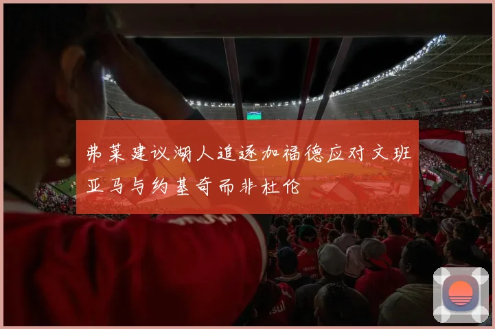 弗莱建议湖人追逐加福德应对文班亚马与约基奇而非杜伦