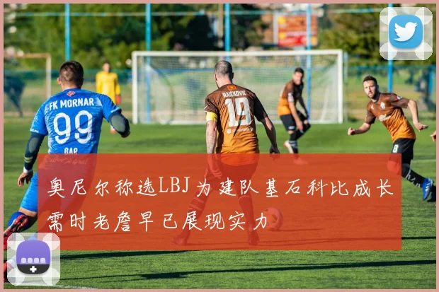 奥尼尔称选LBJ为建队基石科比成长需时老詹早已展现实力