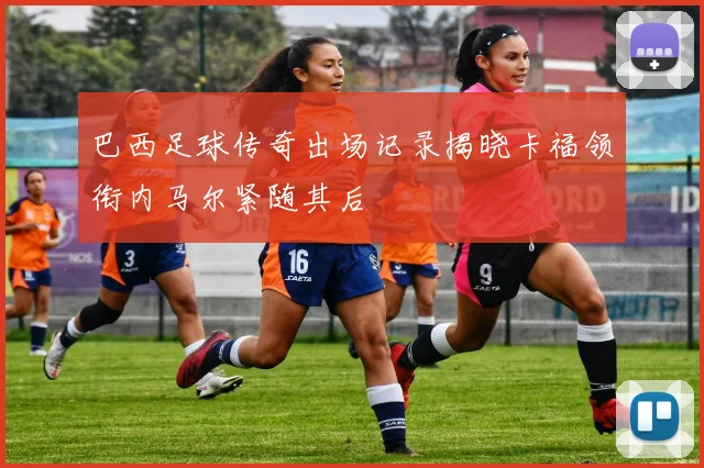 巴西足球传奇出场记录揭晓卡福领衔内马尔紧随其后