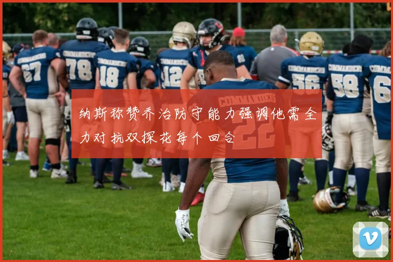 纳斯称赞乔治防守能力强调他需全力对抗双探花每个回合