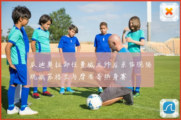 瓜迪奥拉卸任曼城主帅后亲临现场观战苏格兰与摩洛哥热身赛