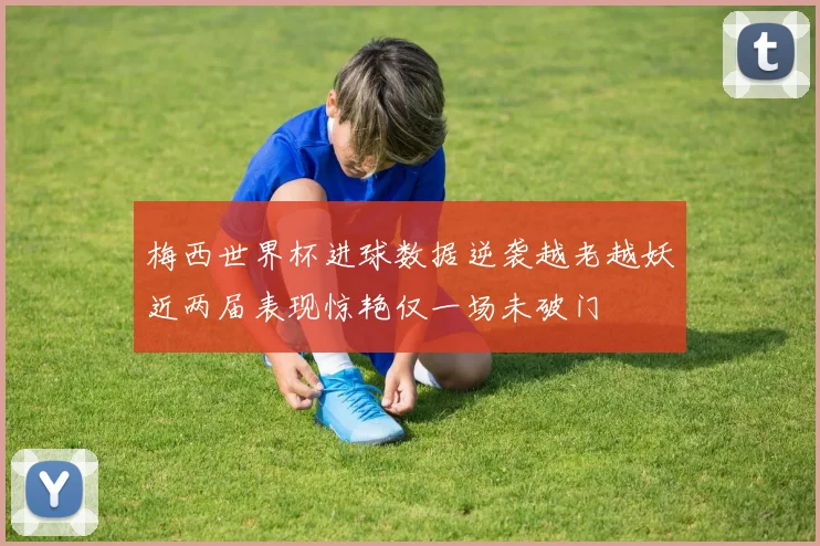 梅西世界杯进球数据逆袭越老越妖近两届表现惊艳仅一场未破门